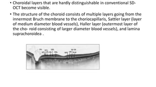 • Choroidal layers that are hardly distinguishable in conventional SD-
OCT become visible.
• The structure of the choroid consists of multiple layers going from the
innermost Bruch membrane to the choriocapillaris, Sattler layer (layer
of medium diameter blood vessels), Haller layer (outermost layer of
the cho- roid consisting of larger diameter blood vessels), and lamina
suprachoroidea .
 