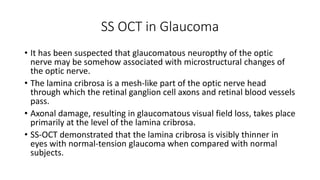 SS OCT in Glaucoma
• It has been suspected that glaucomatous neuropthy of the optic
nerve may be somehow associated with microstructural changes of
the optic nerve.
• The lamina cribrosa is a mesh-like part of the optic nerve head
through which the retinal ganglion cell axons and retinal blood vessels
pass.
• Axonal damage, resulting in glaucomatous visual field loss, takes place
primarily at the level of the lamina cribrosa.
• SS-OCT demonstrated that the lamina cribrosa is visibly thinner in
eyes with normal-tension glaucoma when compared with normal
subjects.
 