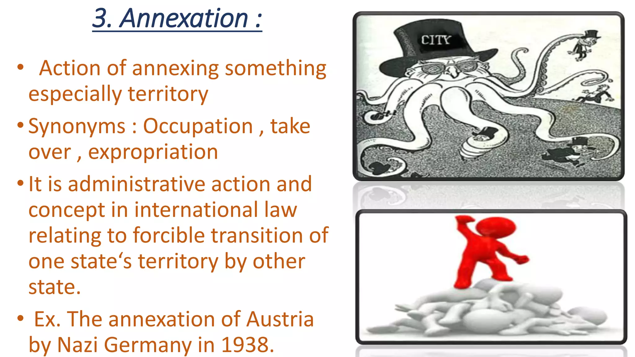 3. Annexation :
• Action of annexing something
especially territory
•Synonyms : Occupation , take
over , expropriation
•It is administrative action and
concept in international law
relating to forcible transition of
one state‘s territory by other
state.
• Ex. The annexation of Austria
by Nazi Germany in 1938.