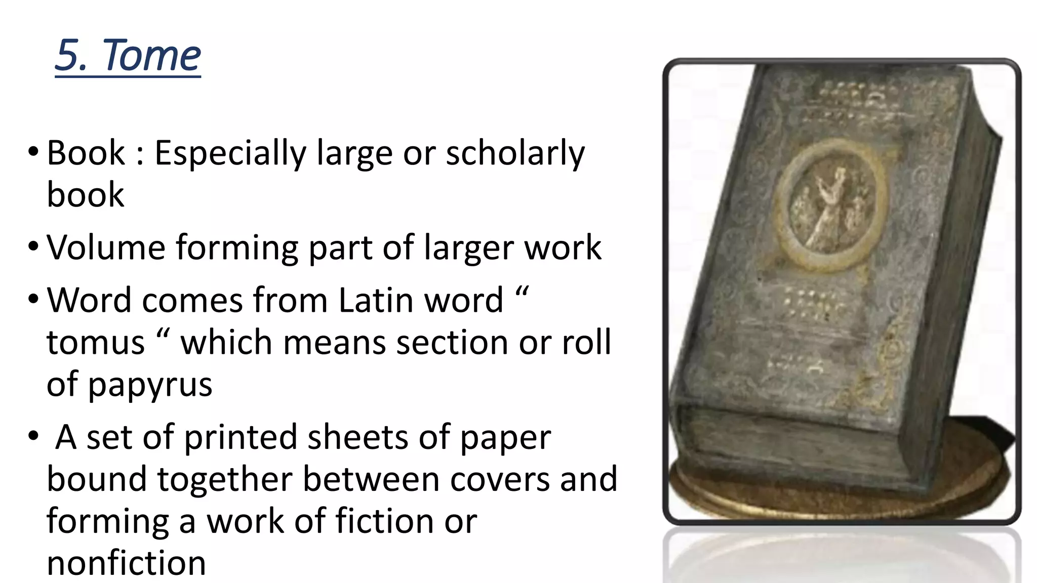 5. Tome
•Book : Especially large or scholarly
book
•Volume forming part of larger work
•Word comes from Latin word “
tomus “ which means section or roll
of papyrus
• A set of printed sheets of paper
bound together between covers and
forming a work of fiction or
nonfiction