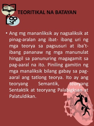 TEORITIKAL NA BATAYAN
• Ang mg mananliksik ay nagsaliksik at
pinag-aralan ang ibat- ibang uri ng
mga teorya sa pagsusuri at iba’t-
ibang pananaw ng mga manunulat
hinggil sa panunuring magagamit sa
pag-aaral na ito. Piniling gamitin ng
mga manaliksik bilang gabay sa pag-
aaral ang tatlong teorya. Ito ay ang
teoryang Semantik, teoryang
Sentaktik at teoryang Palabigksan at
Palatuldikan.
 