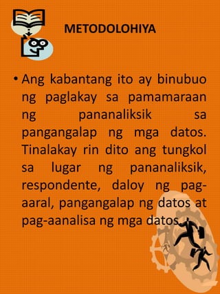 METODOLOHIYA
• Ang kabantang ito ay binubuo
ng paglakay sa pamamaraan
ng pananaliksik sa
pangangalap ng mga datos.
Tinalakay rin dito ang tungkol
sa lugar ng pananaliksik,
respondente, daloy ng pag-
aaral, pangangalap ng datos at
pag-aanalisa ng mga datos.
 