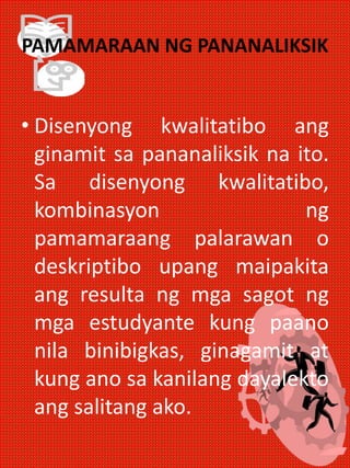 PAMAMARAAN NG PANANALIKSIK
• Disenyong kwalitatibo ang
ginamit sa pananaliksik na ito.
Sa disenyong kwalitatibo,
kombinasyon ng
pamamaraang palarawan o
deskriptibo upang maipakita
ang resulta ng mga sagot ng
mga estudyante kung paano
nila binibigkas, ginagamit at
kung ano sa kanilang dayalekto
ang salitang ako.
 