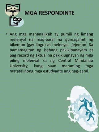 MGA RESPONDINTE
• Ang mga mananaliksik ay pumili ng limang
melenyal na mag-aaral na gumagamit ng
bikemon (gay lingo) at melenyal jejemon. Sa
pamamagitan ng isahang pakikipanayam at
pag record ng aktual na pakikiugnayan ng mga
piling melenyal sa ng Central Mindanao
University, kung saan maraming mga
matatalinong mga estudyante ang nag-aaral.
 