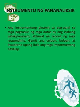 INSTRUMENTO NG PANANALIKSIK
• Ang instrumentong ginamit sa pag-aaral sa
mga pagsusuri ng mga datos ay ang isahang
pakikipanayam, aktuwal na record ng mga
respondinte. Gamit ang selpon, bolpen, at
kwaderno upang itala ang mga impormasyong
nakalap.
 