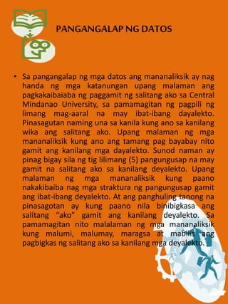 PANGANGALAP NG DATOS
• Sa pangangalap ng mga datos ang mananaliksik ay nag
handa ng mga katanungan upang malaman ang
pagkakaibaiaba ng paggamit ng salitang ako sa Central
Mindanao University, sa pamamagitan ng pagpili ng
limang mag-aaral na may ibat-ibang dayalekto.
Pinasagutan naming una sa kanila kung ano sa kanilang
wika ang salitang ako. Upang malaman ng mga
mananaliksik kung ano ang tamang pag bayabay nito
gamit ang kanilang mga dayalekto. Sunod naman ay
pinag bigay sila ng tig lilimang (5) pangungusap na may
gamit na salitang ako sa kanilang deyalekto. Upang
malaman ng mga mananaliksik kung paano
nakakibaiba nag mga straktura ng pangungusap gamit
ang ibat-ibang deyalekto. At ang panghuling tanong na
pinasagotan ay kung paano nila binibigkasa ang
salitang “ako” gamit ang kanilang deyalekto. Sa
pamamagitan nito malalaman ng mga mananaliksik
kung malumi, malumay, maragsa at mabilis ang
pagbigkas ng salitang ako sa kanilang mga deyalekto.
 
