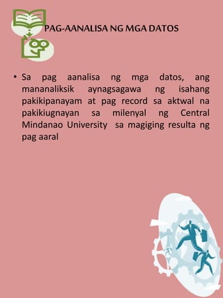 PAG-AANALISA NG MGA DATOS
• Sa pag aanalisa ng mga datos, ang
mananaliksik aynagsagawa ng isahang
pakikipanayam at pag record sa aktwal na
pakikiugnayan sa milenyal ng Central
Mindanao University sa magiging resulta ng
pag aaral
 