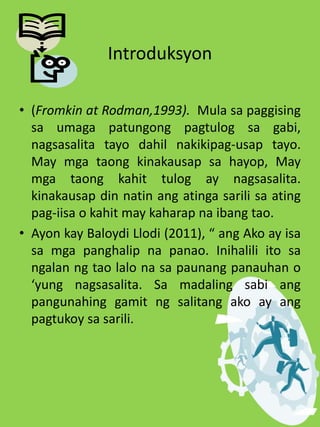Introduksyon
• (Fromkin at Rodman,1993). Mula sa paggising
sa umaga patungong pagtulog sa gabi,
nagsasalita tayo dahil nakikipag-usap tayo.
May mga taong kinakausap sa hayop, May
mga taong kahit tulog ay nagsasalita.
kinakausap din natin ang atinga sarili sa ating
pag-iisa o kahit may kaharap na ibang tao.
• Ayon kay Baloydi Llodi (2011), “ ang Ako ay isa
sa mga panghalip na panao. Inihalili ito sa
ngalan ng tao lalo na sa paunang panauhan o
‘yung nagsasalita. Sa madaling sabi ang
pangunahing gamit ng salitang ako ay ang
pagtukoy sa sarili.
 