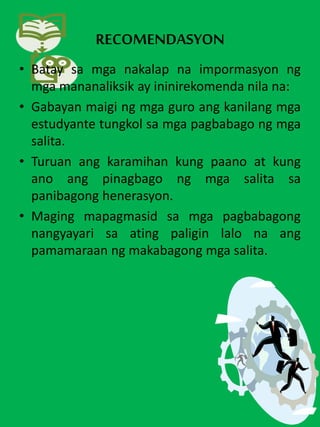 RECOMENDASYON
• Batay sa mga nakalap na impormasyon ng
mga mananaliksik ay ininirekomenda nila na:
• Gabayan maigi ng mga guro ang kanilang mga
estudyante tungkol sa mga pagbabago ng mga
salita.
• Turuan ang karamihan kung paano at kung
ano ang pinagbago ng mga salita sa
panibagong henerasyon.
• Maging mapagmasid sa mga pagbabagong
nangyayari sa ating paligin lalo na ang
pamamaraan ng makabagong mga salita.
 