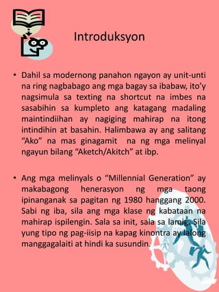 Introduksyon
• Dahil sa modernong panahon ngayon ay unit-unti
na ring nagbabago ang mga bagay sa ibabaw, ito’y
nagsimula sa texting na shortcut na imbes na
sasabihin sa kumpleto ang katagang madaling
maintindiihan ay nagiging mahirap na itong
intindihin at basahin. Halimbawa ay ang salitang
“Ako” na mas ginagamit na ng mga melinyal
ngayun bilang “Aketch/Akitch” at ibp.
• Ang mga melinyals o “Millennial Generation” ay
makabagong henerasyon ng mga taong
ipinanganak sa pagitan ng 1980 hanggang 2000.
Sabi ng iba, sila ang mga klase ng kabataan na
mahirap ispilengin. Sala sa init, sala sa lamig. Sila
yung tipo ng pag-iisip na kapag kinontra ay lalong
manggagalaiti at hindi ka susundin.
 