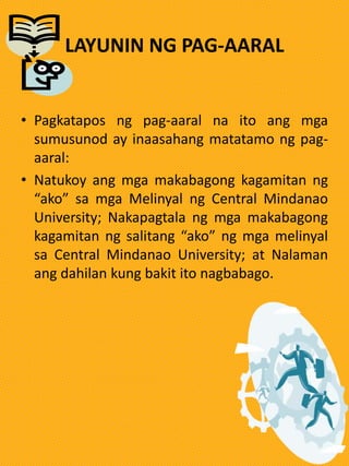 LAYUNIN NG PAG-AARAL
• Pagkatapos ng pag-aaral na ito ang mga
sumusunod ay inaasahang matatamo ng pag-
aaral:
• Natukoy ang mga makabagong kagamitan ng
“ako” sa mga Melinyal ng Central Mindanao
University; Nakapagtala ng mga makabagong
kagamitan ng salitang “ako” ng mga melinyal
sa Central Mindanao University; at Nalaman
ang dahilan kung bakit ito nagbabago.
 