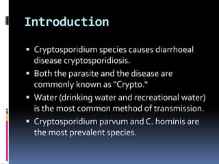 Introduction
 Cryptosporidium species causes diarrhoeal
disease cryptosporidiosis.
 Both the parasite and the disease are
commonly known as "Crypto.“
 Water (drinking water and recreational water)
is the most common method of transmission.
 Cryptosporidium parvum and C. hominis are
the most prevalent species.
 