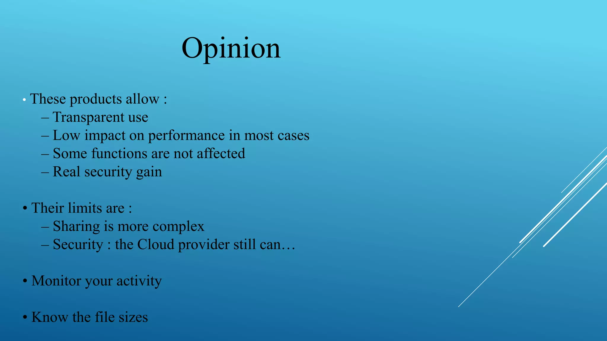 Opinion
• These products allow :
– Transparent use
– Low impact on performance in most cases
– Some functions are not affected
– Real security gain
• Their limits are :
– Sharing is more complex
– Security : the Cloud provider still can…
• Monitor your activity
• Know the file sizes
 