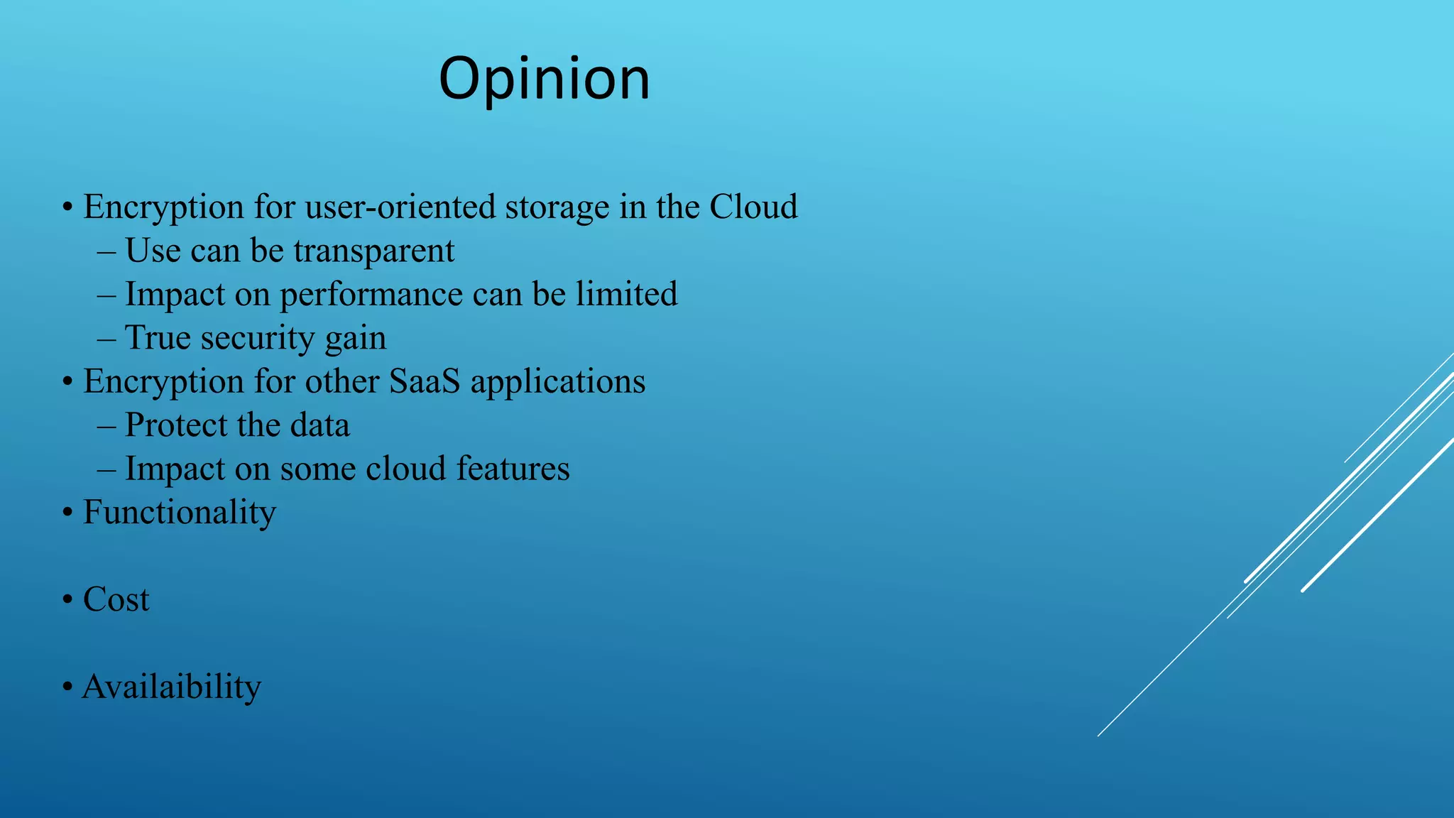 Opinion
• Encryption for user-oriented storage in the Cloud
– Use can be transparent
– Impact on performance can be limited
– True security gain
• Encryption for other SaaS applications
– Protect the data
– Impact on some cloud features
• Functionality
• Cost
• Availaibility
 