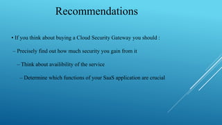 Recommendations
• If you think about buying a Cloud Security Gateway you should :
– Precisely find out how much security you gain from it
– Think about availibility of the service
– Determine which functions of your SaaS application are crucial
 