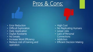Pros & Cons:
• Error Reduction
• Difficult Exploration
• Daily Application
• Digital Assistants
• No breaks
• Increase Work Efficiency
• Reduce cost of training and
operation
• High Cost
• No Replicating Humans
• Lesser Jobs
• Lack of Personal
Connections
• Addiction
• Efficient Decision Making
 