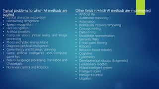 Typical problems to which AI methods are
applied
• Optical character recognition
• Handwriting recognition
• Speech recognition
• Face recognition
• Artificial creativity
• Computer vision, Virtual reality, and Image
processing
• Photo and Video manipulation
• Diagnosis (artificial intelligence)
• Game theory and Strategic planning
• Game artificial intelligence and Computer
game bot
• Natural language processing, Translation and
Chatterbots
• Nonlinear control and Robotics
Other fields in which AI methods are implemented
• Artificial life
• Automated reasoning
• Automation
• Biologically inspired computing
• Concept mining
• Data mining
• Knowledge representation
• Semantic Web
• E-mail spam filtering
• Robotics
• Behavior-based robotics
• Cognitive
• Cybernetics
• Developmental robotics (Epigenetic)
• Evolutionary robotics
• Hybrid intelligent system
• Intelligent agent
• Intelligent control
• Litigation
 