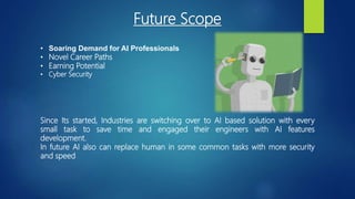Future Scope
• Soaring Demand for AI Professionals
• Novel Career Paths
• Earning Potential
• Cyber Security
Since Its started, Industries are switching over to AI based solution with every
small task to save time and engaged their engineers with AI features
development.
In future AI also can replace human in some common tasks with more security
and speed
 