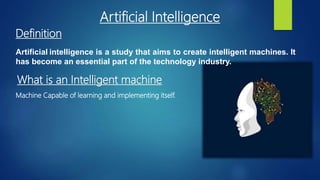 Artificial intelligence is a study that aims to create intelligent machines. It
has become an essential part of the technology industry.
Definition
What is an Intelligent machine
Machine Capable of learning and implementing itself.
Artificial Intelligence
 