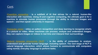 •Cognitive computing : is a subfield of AI that strives for a natural, human-like
interaction with machines. Using AI and cognitive computing, the ultimate goal is for a
machine to simulate human processes through the ability to interpret images and
speech – and then speak coherently in response.
•Computer vision : relies on pattern recognition and deep learning to recognize what’s
in a picture or video. When machines can process, analyze and understand images,
they can capture images or videos in real time and interpret their surroundings.
•Natural language processing (NLP) : is the ability of computers to analyze,
understand and generate human language, including speech. The next stage of NLP is
natural language interaction, which allows humans to communicate with computers
using normal, everyday language to perform tasks.
Cont.
 