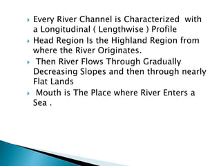  Every River Channel is Characterized with
a Longitudinal ( Lengthwise ) Profile
 Head Region Is the Highland Region from
where the River Originates.
 Then River Flows Through Gradually
Decreasing Slopes and then through nearly
Flat Lands
 Mouth is The Place where River Enters a
Sea .
 