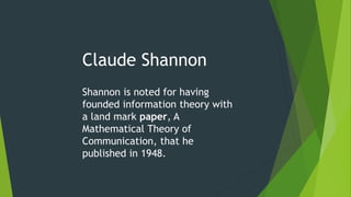 Claude Shannon
Shannon is noted for having
founded information theory with
a land mark paper, A
Mathematical Theory of
Communication, that he
published in 1948.
 