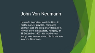 John Von Neumann
He made important contributions to
mathematics, physics, computer
science, and the area of artificial life.
He was born in Budapest, Hungary, on
28 December 1903. His mother was
Margit von Neumann and his father was
Max von Neumann.
 