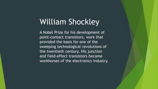 William Shockley
A Nobel Prize for his development of
point-contact transistors, work that
provided the basis for one of the
sweeping technological revolutions of
the twentieth century. His junction
and field-effect transistors became
workhorses of the electronics industry.
 