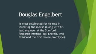 Douglas Engelbert
is most celebrated for his role in
inventing the mouse (along with his
lead engineer at the Stanford
Research Institute, Bill English, who
fashioned the first mouse prototype).
 