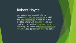 Robert Noyce
was an American physicist who co-
founded Fairchild Semiconductor in 1957
and Intel Corporation in 1968. He is also
credited (along with Jack Kilby) with the
realization of the first integrated circuit or
microchip that fueled the personal computer
revolution and gave Silicon Valley its name
 