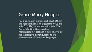 Grace Murry Hopper
was a computer pioneer and naval officer.
She received a master's degree (1930) and
a Ph.D. (1934) in mathematics from Yale.
One of the first three modern
“programmers,” Hopper is best known for
her trailblazing contributions to the
development of computer languages.
 
