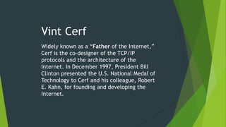 Vint Cerf
Widely known as a “Father of the Internet,”
Cerf is the co-designer of the TCP/IP
protocols and the architecture of the
Internet. In December 1997, President Bill
Clinton presented the U.S. National Medal of
Technology to Cerf and his colleague, Robert
E. Kahn, for founding and developing the
Internet.
 