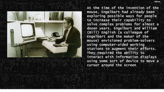 At the time of the invention of the
mouse, Engelbart had already been
exploring possible ways for people
to increase their capability to
solve complex problems for almost a
dozen years. Engelbart and William
(Bill) English (a colleague of
Engelbart and the maker of the
mouse) envisioned problem-solvers
using computer-aided working
stations to augment their efforts.
They required the ability to
interact with information displays
using some sort of device to move a
cursor around the screen
 