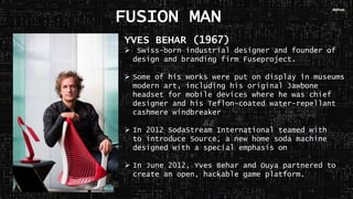 YVES BEHAR (1967)
 Swiss-born industrial designer and founder of
design and branding firm Fuseproject.
 Some of his works were put on display in museums
modern art, including his original Jawbone
headset for mobile devices where he was chief
designer and his Teflon-coated water-repellant
cashmere windbreaker
 In 2012 SodaStream International teamed with
to introduce Source, a new home soda machine
designed with a special emphasis on
 In June 2012, Yves Behar and Ouya partnered to
create an open, hackable game platform.
FUSION MAN
 