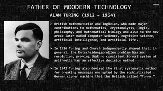 FATHER OF MOODERN TECHNOLOGY
ALAN TURING (1912 – 1954)
 British mathematician and logician, who made major
contributions to mathematics, cryptanalysis, logic,
philosophy, and mathematical biology and also to the new
areas later named computer science, cognitive science,
artificial intelligence, and artificial life.
 In 1936 Turing and Church independently showed that, in
general, the Entscheidungsproblem problem has no
resolution, proving that no consistent formal system of
arithmetic has an effective decision method.
 In 1942 Turing also devised the first systematic method
for breaking messages encrypted by the sophisticated
German cipher machine that the British called “Tunny.”
 