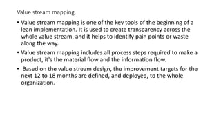 Value stream mapping
• Value stream mapping is one of the key tools of the beginning of a
lean implementation. It is used to create transparency across the
whole value stream, and it helps to identify pain points or waste
along the way.
• Value stream mapping includes all process steps required to make a
product, it's the material flow and the information flow.
• Based on the value stream design, the improvement targets for the
next 12 to 18 months are defined, and deployed, to the whole
organization.
 