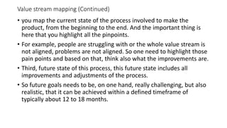 Value stream mapping (Continued)
• you map the current state of the process involved to make the
product, from the beginning to the end. And the important thing is
here that you highlight all the pinpoints.
• For example, people are struggling with or the whole value stream is
not aligned, problems are not aligned. So one need to highlight those
pain points and based on that, think also what the improvements are.
• Third, future state of this process, this future state includes all
improvements and adjustments of the process.
• So future goals needs to be, on one hand, really challenging, but also
realistic, that it can be achieved within a defined timeframe of
typically about 12 to 18 months.
 