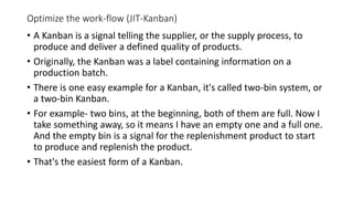 Optimize the work-flow (JIT-Kanban)
• A Kanban is a signal telling the supplier, or the supply process, to
produce and deliver a defined quality of products.
• Originally, the Kanban was a label containing information on a
production batch.
• There is one easy example for a Kanban, it's called two-bin system, or
a two-bin Kanban.
• For example- two bins, at the beginning, both of them are full. Now I
take something away, so it means I have an empty one and a full one.
And the empty bin is a signal for the replenishment product to start
to produce and replenish the product.
• That's the easiest form of a Kanban.
 