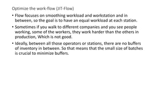 Optimize the work-flow (JIT-Flow)
• Flow focuses on smoothing workload and workstation and in
between, so the goal is to have an equal workload at each station.
• Sometimes if you walk to different companies and you see people
working, some of the workers, they work harder than the others in
production, Which is not good.
• Ideally, between all those operators or stations, there are no buffers
of inventory in between. So that means that the small size of batches
is crucial to minimize buffers.
 