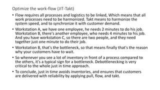 Optimize the work-flow (JIT-Takt)
• Flow requires all processes and logistics to be linked, Which means that all
work processes need to be harmonized. Takt means to harmonize the
system speed, and to synchronize it with customer demand.
• Workstation A, we have one employee, he needs 2 minutes to do his job.
Workstation B, there's another employee, who needs 4 minutes to his job.
And you have workstation C, so there are two people, and they need
together just one minute to do their job.
• Workstation B, that's the bottleneck, so that means finally that's the reason
why your customers have to wait.
• So whenever you see a lot of inventory in front of a process compared to
the others, it's a typical sign for a bottleneck. Debottlenecking is very
critical to the whole just in time approach.
• To conclude, just in time avoids inventories, and ensures that customers
are delivered with reliability by applying pull, flow, and takt.
 