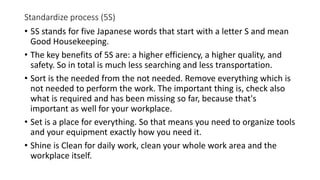 Standardize process (5S)
• 5S stands for five Japanese words that start with a letter S and mean
Good Housekeeping.
• The key benefits of 5S are: a higher efficiency, a higher quality, and
safety. So in total is much less searching and less transportation.
• Sort is the needed from the not needed. Remove everything which is
not needed to perform the work. The important thing is, check also
what is required and has been missing so far, because that's
important as well for your workplace.
• Set is a place for everything. So that means you need to organize tools
and your equipment exactly how you need it.
• Shine is Clean for daily work, clean your whole work area and the
workplace itself.
 