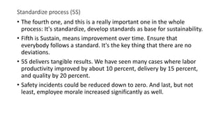 Standardize process (5S)
• The fourth one, and this is a really important one in the whole
process: It's standardize, develop standards as base for sustainability.
• Fifth is Sustain, means improvement over time. Ensure that
everybody follows a standard. It's the key thing that there are no
deviations.
• 5S delivers tangible results. We have seen many cases where labor
productivity improved by about 10 percent, delivery by 15 percent,
and quality by 20 percent.
• Safety incidents could be reduced down to zero. And last, but not
least, employee morale increased significantly as well.
 