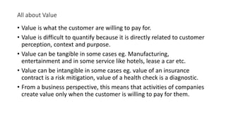 All about Value
• Value is what the customer are willing to pay for.
• Value is difficult to quantify because it is directly related to customer
perception, context and purpose.
• Value can be tangible in some cases eg. Manufacturing,
entertainment and in some service like hotels, lease a car etc.
• Value can be intangible in some cases eg. value of an insurance
contract is a risk mitigation, value of a health check is a diagnostic.
• From a business perspective, this means that activities of companies
create value only when the customer is willing to pay for them.
 