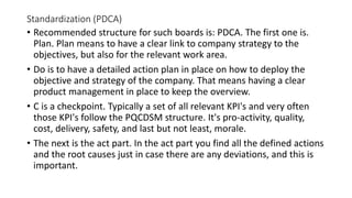 Standardization (PDCA)
• Recommended structure for such boards is: PDCA. The first one is.
Plan. Plan means to have a clear link to company strategy to the
objectives, but also for the relevant work area.
• Do is to have a detailed action plan in place on how to deploy the
objective and strategy of the company. That means having a clear
product management in place to keep the overview.
• C is a checkpoint. Typically a set of all relevant KPI's and very often
those KPI's follow the PQCDSM structure. It's pro-activity, quality,
cost, delivery, safety, and last but not least, morale.
• The next is the act part. In the act part you find all the defined actions
and the root causes just in case there are any deviations, and this is
important.
 