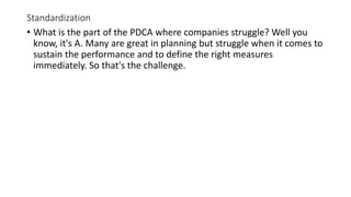 Standardization
• What is the part of the PDCA where companies struggle? Well you
know, it's A. Many are great in planning but struggle when it comes to
sustain the performance and to define the right measures
immediately. So that's the challenge.
 