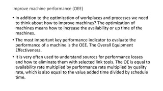 Improve machine performance (OEE)
• In addition to the optimization of workplaces and processes we need
to think about how to improve machines? The optimization of
machines means how to increase the availability or up time of the
machines.
• The most important key performance indicator to evaluate the
performance of a machine is the OEE. The Overall Equipment
Effectiveness.
• It is very often used to understand sources for performance losses
and how to eliminate them with selected link tools. The OE is equal to
availability rate multiplied by performance rate multiplied by quality
rate, which is also equal to the value added time divided by schedule
time.
 