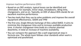 Improve machine performance (OEE)
• Based on an OEE analysis, typical losses can be identified and
eliminated. For example, minor stops, breakdowns, idling time,
changeovers, and so on. Typically, an OEE of about 85% stands for an
excellent machine performance.
• Two key tools that they use to solve problems and improve the overall
equipment effectiveness. SDEM and TPM
• The first one, Single Minute Exchange of Dies called SMED. It aims to
minimize the changeover time and to increase available production
time. A shorter changeover time leads to a shorter planned
downtime, in total an increase of machine availability.
• You can compare the approach like a well organized pit stop in
formula one. The whole team follows clear standards when work is
optimized and parallelized.
 