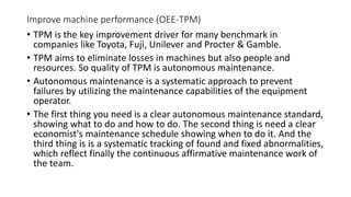 Improve machine performance (OEE-TPM)
• TPM is the key improvement driver for many benchmark in
companies like Toyota, Fuji, Unilever and Procter & Gamble.
• TPM aims to eliminate losses in machines but also people and
resources. So quality of TPM is autonomous maintenance.
• Autonomous maintenance is a systematic approach to prevent
failures by utilizing the maintenance capabilities of the equipment
operator.
• The first thing you need is a clear autonomous maintenance standard,
showing what to do and how to do. The second thing is need a clear
economist's maintenance schedule showing when to do it. And the
third thing is is a systematic tracking of found and fixed abnormalities,
which reflect finally the continuous affirmative maintenance work of
the team.
 