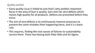 Quality control
• Every quality issue is linked to cost that's why another important
focus in the area of lean is quality. lean aims for zero defects which
means high quality for all products. Defects are prevented before they
occur.
• The aim of zero defects is to continuously improve processes to
prevent the same mistakes from happening twice, and it is a basic
rule.
• This requires, finding the root causes of failures to sustainability
correct them. There two keying tools Poka Yoke and Six Sigma.
 