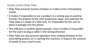 Quality control (Poka Yoke)
• Poka Yoke prevents human mistakes or makes errors immediately
visible.
• It makes it impossible to use a product in a wrong way or avoid to
transfer the product to the next production steps. One example for
Poka Yoke is a shape of a SIM card. It's impossible for the user to
place it wrongly into the phone.
• The USB port is another good example, since it makes it impossible
for the users to plug a cable in the wrong direction.
• Poka Yoke can also prevent operators from making mistakes in the
assembling process or in starting the machine. It reduces the amount
of waste to use a tool to one.
 